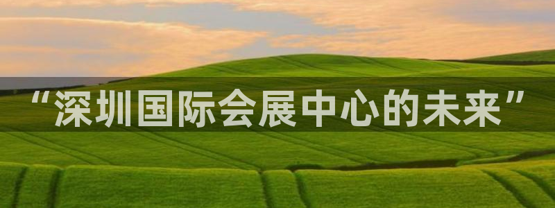 果博平台真实吗安全吗可信吗是真的吗：“深圳国际会展中心的未来”