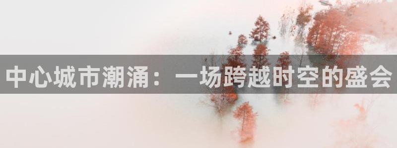 果博官网：中心城市潮涌：一场跨越时空的盛会