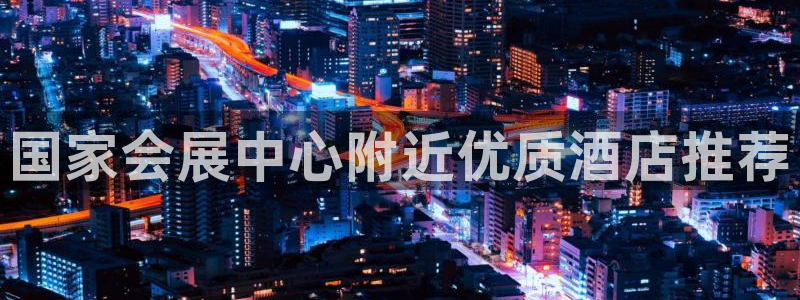 果博东官方网站怎么下载：国家会展中心附近优质酒店推